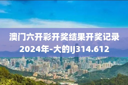 澳门六开彩开奖结果开奖记录2024年-大的IJ314.612