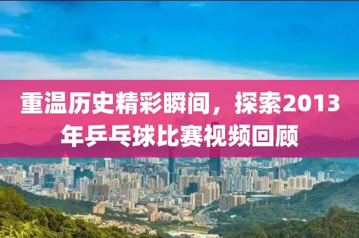 重温历史精彩瞬间，探索2013年乒乓球比赛视频回顾