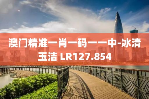 澳门精准一肖一码一一中-冰清玉洁 LR127.854