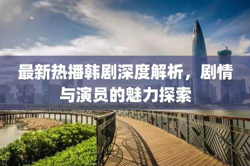 最新热播韩剧深度解析，剧情与演员的魅力探索