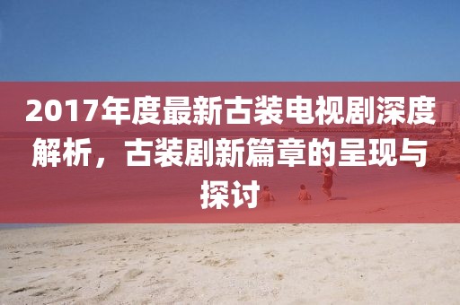 2017年度最新古装电视剧深度解析，古装剧新篇章的呈现与探讨