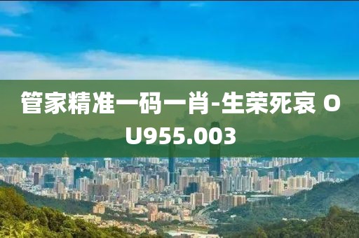 管家精准一码一肖-生荣死哀 OU955.003