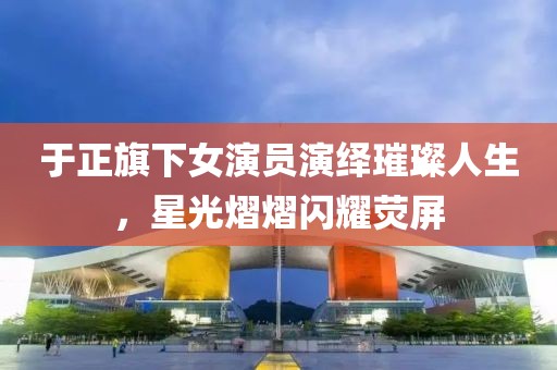 于正旗下女演员演绎璀璨人生，星光熠熠闪耀荧屏
