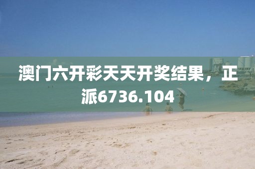 澳门六开彩天天开奖结果，正派6736.104