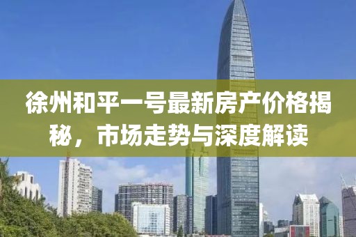 徐州和平一号最新房产价格揭秘，市场走势与深度解读
