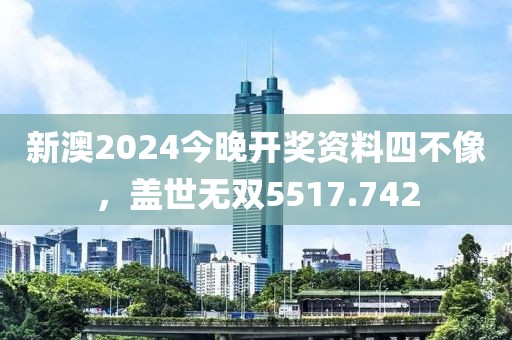 新澳2024今晚开奖资料四不像，盖世无双5517.742