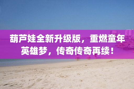 葫芦娃全新升级版，重燃童年英雄梦，传奇传奇再续！