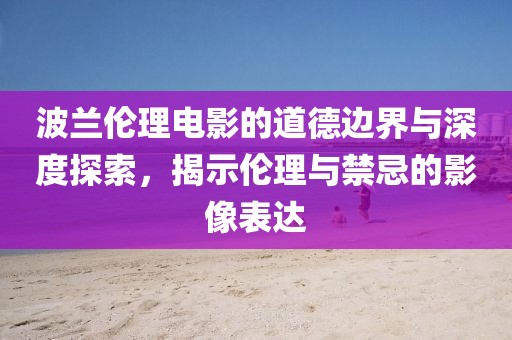 波兰伦理电影的道德边界与深度探索，揭示伦理与禁忌的影像表达