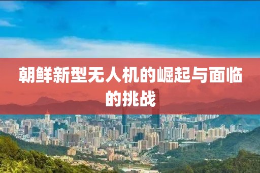 朝鲜新型无人机的崛起与面临的挑战