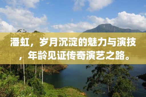 潘虹，岁月沉淀的魅力与演技，年龄见证传奇演艺之路。