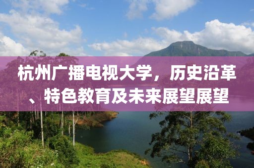 杭州广播电视大学，历史沿革、特色教育及未来展望展望