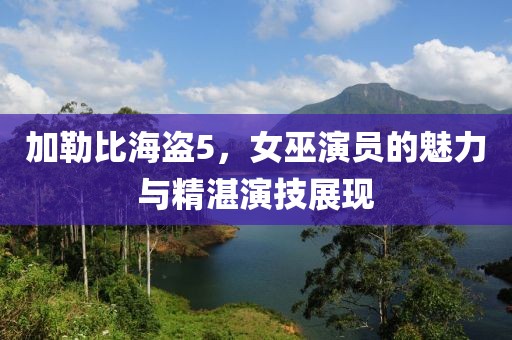 加勒比海盗5，女巫演员的魅力与精湛演技展现