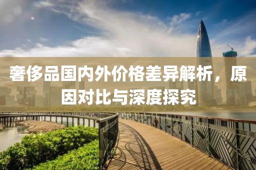 奢侈品国内外价格差异解析，原因对比与深度探究