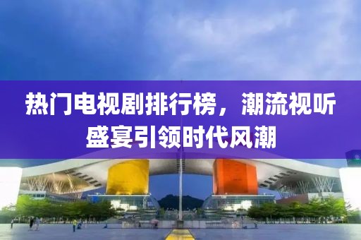 热门电视剧排行榜，潮流视听盛宴引领时代风潮