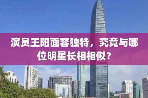 演员王阳面容独特，究竟与哪位明星长相相似？