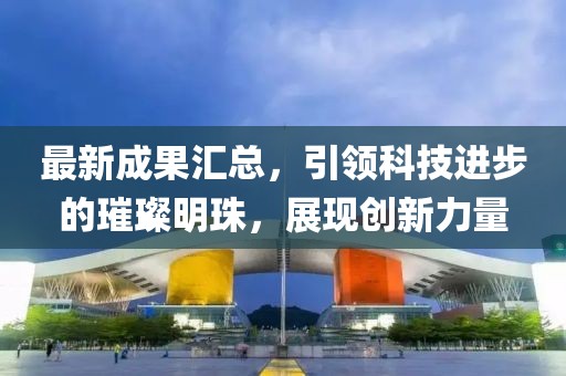 最新成果汇总，引领科技进步的璀璨明珠，展现创新力量