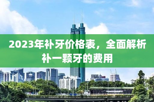 2023年补牙价格表，全面解析补一颗牙的费用
