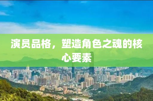 演员品格，塑造角色之魂的核心要素