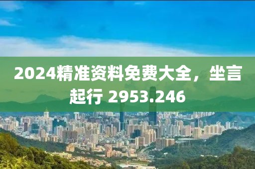 2024精准资料免费大全，坐言起行 2953.246