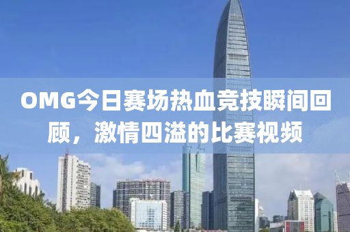 OMG今日赛场热血竞技瞬间回顾，激情四溢的比赛视频