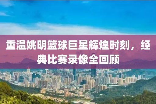 重温姚明篮球巨星辉煌时刻，经典比赛录像全回顾