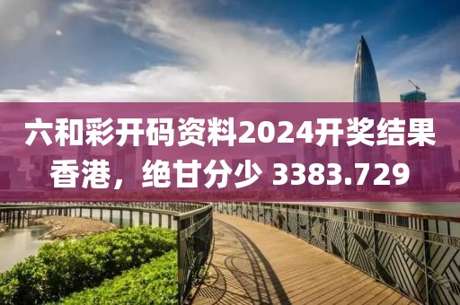 六和彩开码资料2024开奖结果香港，绝甘分少 3383.729