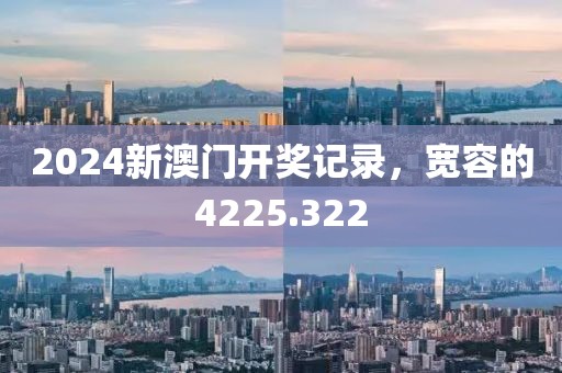 2024新澳门开奖记录，宽容的4225.322