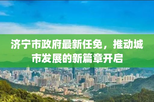 济宁市政府最新任免，推动城市发展的新篇章开启