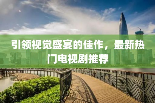 引领视觉盛宴的佳作，最新热门电视剧推荐