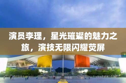 演员李理，星光璀璨的魅力之旅，演技无限闪耀荧屏