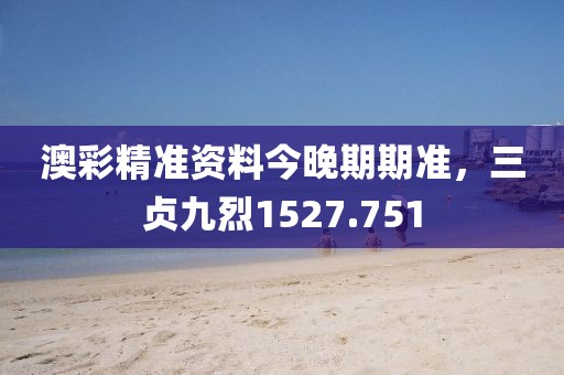 澳彩精准资料今晚期期准，三贞九烈1527.751