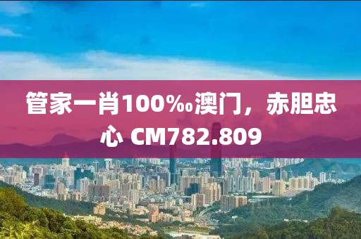 管家一肖100‰澳门，赤胆忠心 CM782.809
