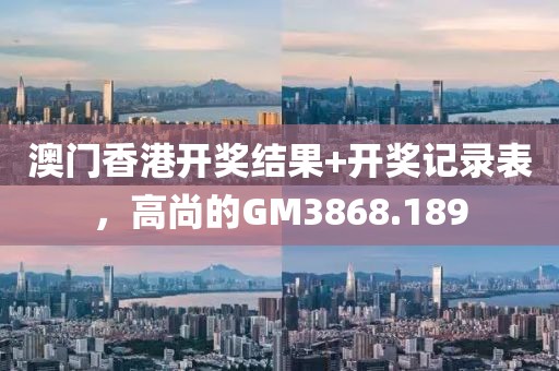 澳门香港开奖结果+开奖记录表，高尚的GM3868.189