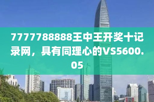 7777788888王中王开奖十记录网，具有同理心的VS5600.05