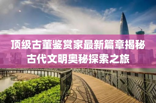 顶级古董鉴赏家最新篇章揭秘古代文明奥秘探索之旅