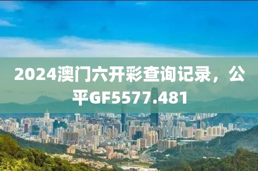 2024澳门六开彩查询记录，公平GF5577.481