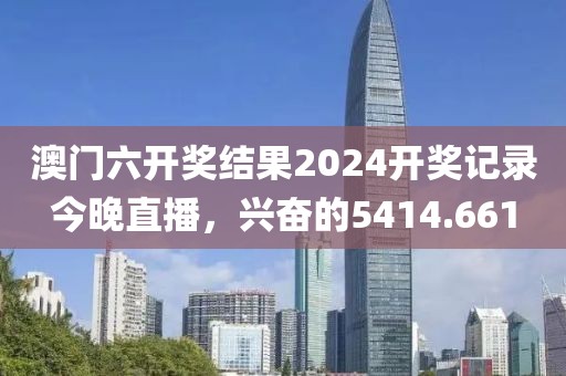 澳门六开奖结果2024开奖记录今晚直播，兴奋的5414.661