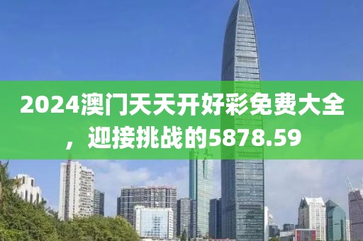 2024澳门天天开好彩免费大全，迎接挑战的5878.59