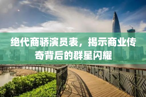 绝代商骄演员表，揭示商业传奇背后的群星闪耀