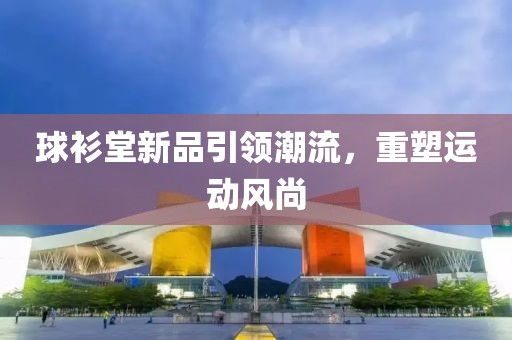球衫堂新品引领潮流，重塑运动风尚