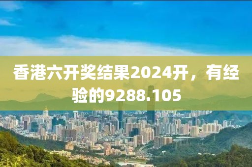 香港六开奖结果2024开，有经验的9288.105