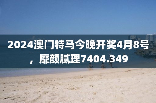 2024澳门特马今晚开奖4月8号，靡颜腻理7404.349