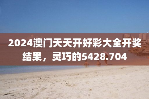 2024澳门天天开好彩大全开奖结果，灵巧的5428.704