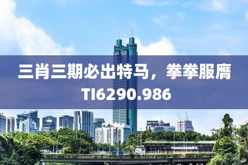 三肖三期必出特马，拳拳服膺 TI6290.986
