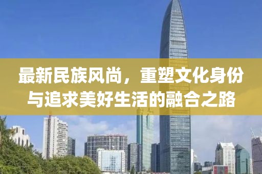 最新民族风尚，重塑文化身份与追求美好生活的融合之路