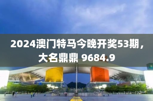 2024澳门特马今晚开奖53期，大名鼎鼎 9684.9