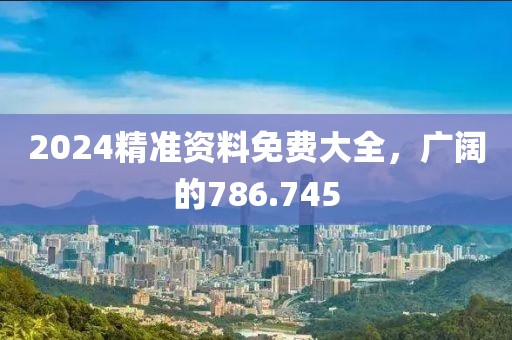 2024精准资料免费大全，广阔的786.745