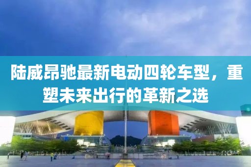 陆威昂驰最新电动四轮车型，重塑未来出行的革新之选