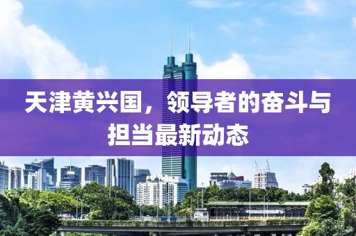 天津黄兴国，领导者的奋斗与担当最新动态