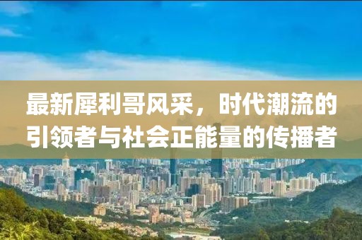 最新犀利哥风采，时代潮流的引领者与社会正能量的传播者